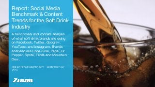 Report Period: September 1 - September 30,
2015
Report: Social Media
Benchmark & Content
Trends for the Soft Drink
Industry
A benchmark and content analysis
of what soft drink brands are doing
on Facebook, Twitter, Google+,
YouTube, and Instagram. Brands
analyzed are Coca-Cola, Pepsi, Dr.
Pepper, Sprite, Fanta and Mountain
Dew.
 