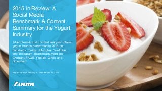 Report Period: January 1 - December 31, 2015
2015 in Review: A
Social Media
Benchmark & Content
Summary for the Yogurt
Industry
A benchmark and content analysis of how
yogurt brands performed in 2015 on
Facebook, Twitter, Google+, YouTube,
and Instagram. Brands analyzed are
Chobani, FAGE, Yoplait, Oikos, and
Stonyfield.
 