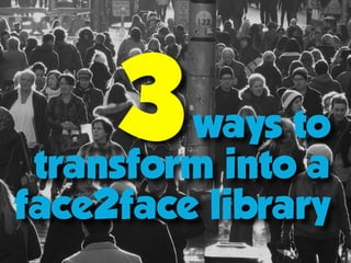 ways to  
transform into a
face2face library
3
 