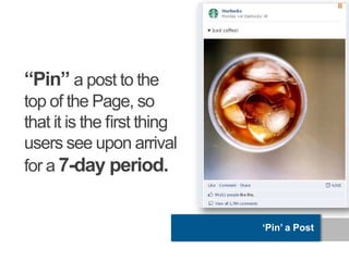 “Pin” a post to the
top of the Page, so
that it is the ﬁrst thing
users see upon arrival
for a 7-day period.


                            „Pin‟ a Post
 