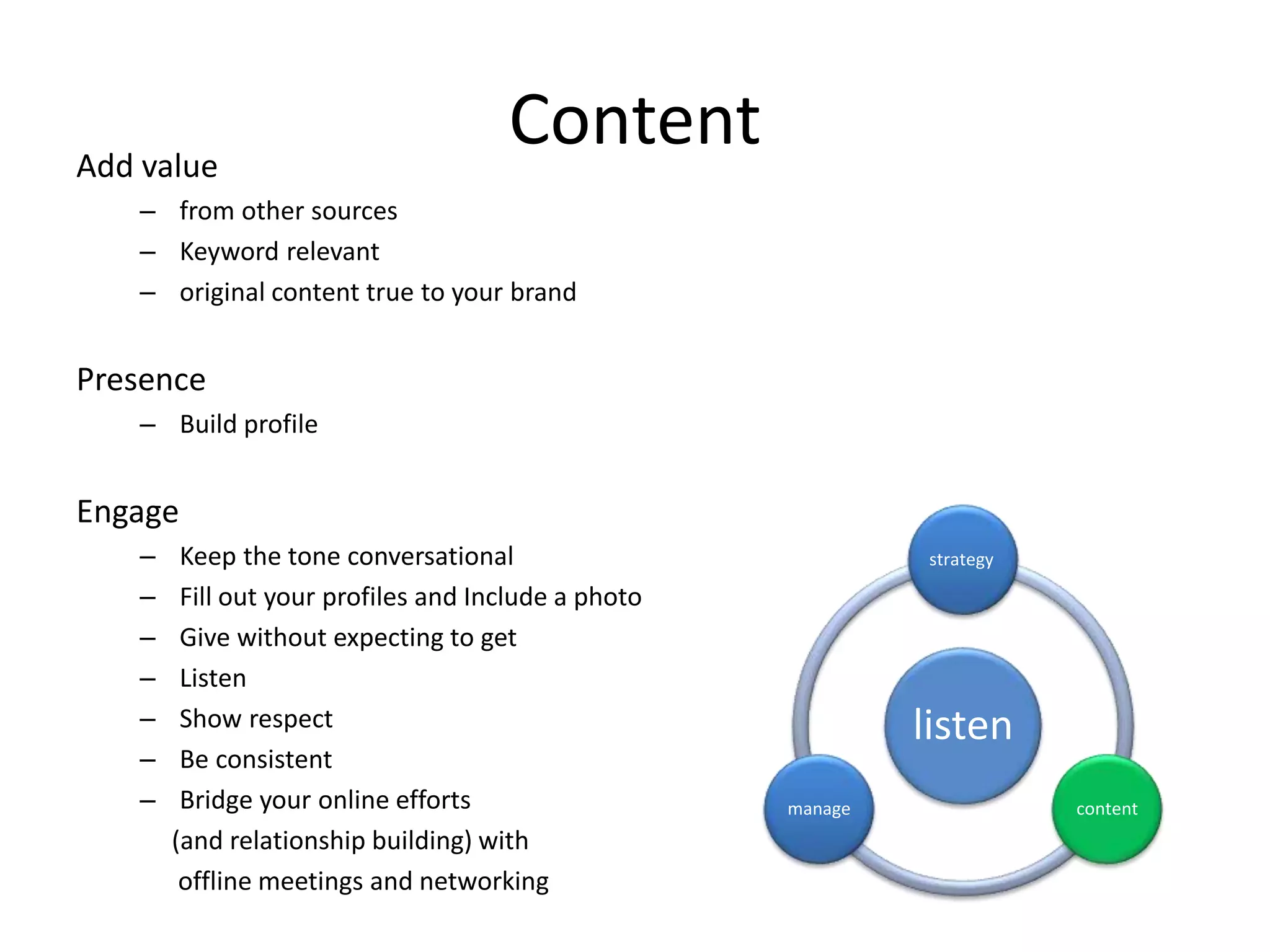 ContentAdd value
– from other sources
– Keyword relevant
– original content true to your brand
Presence
– Build profile
Engage
– Keep the tone conversational
– Fill out your profiles and Include a photo
– Give without expecting to get
– Listen
– Show respect
– Be consistent
– Bridge your online efforts
(and relationship building) with
offline meetings and networking
listen
strategy
contentmanage
 