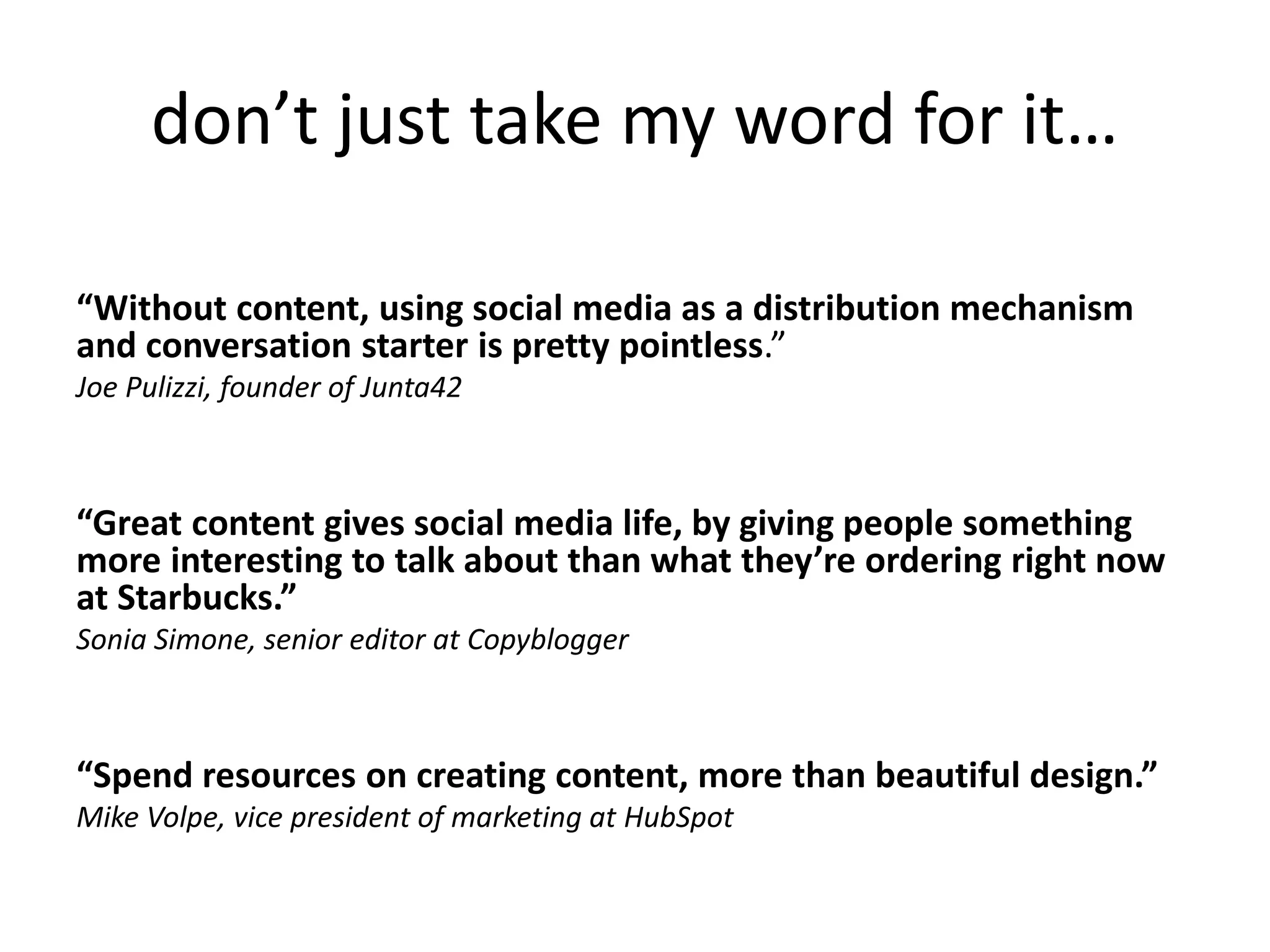 don’t just take my word for it…
“Without content, using social media as a distribution mechanism
and conversation starter is pretty pointless.”
Joe Pulizzi, founder of Junta42
“Great content gives social media life, by giving people something
more interesting to talk about than what they’re ordering right now
at Starbucks.”
Sonia Simone, senior editor at Copyblogger
“Spend resources on creating content, more than beautiful design.”
Mike Volpe, vice president of marketing at HubSpot
 
