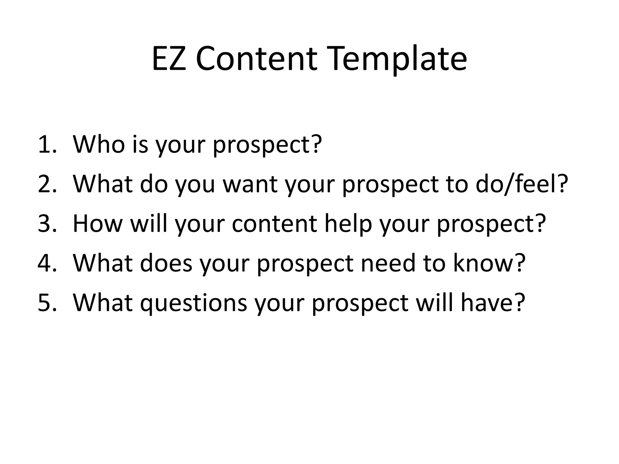 EZ Content Template
1. Who is your prospect?
2. What do you want your prospect to do/feel?
3. How will your content help your prospect?
4. What does your prospect need to know?
5. What questions your prospect will have?
 