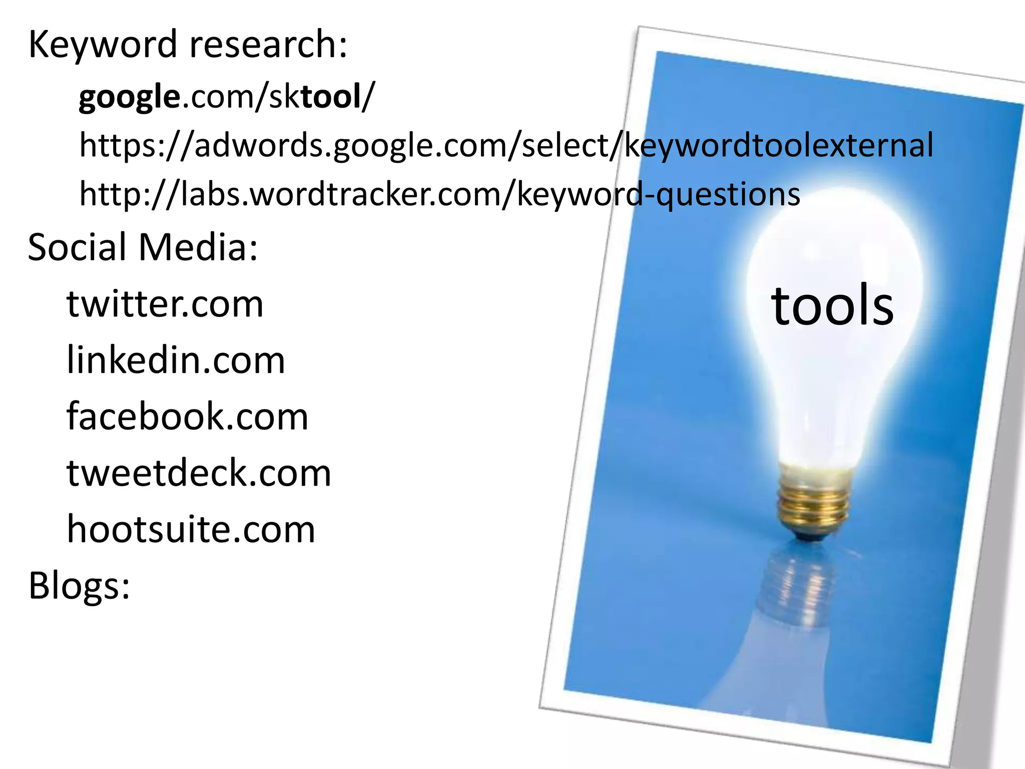 tools
Keyword research:
google.com/sktool/
https://adwords.google.com/select/keywordtoolexternal
http://labs.wordtracker.com/keyword-questions
Social Media:
twitter.com
linkedin.com
facebook.com
tweetdeck.com
hootsuite.com
Blogs:
 