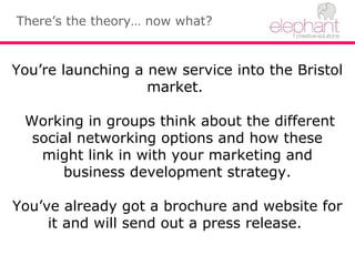 There’s the theory… now what?
You’re launching a new service into the Bristol
market.
Working in groups think about the different
social networking options and how these
might link in with your marketing and
business development strategy.
You’ve already got a brochure and website for
it and will send out a press release.
 