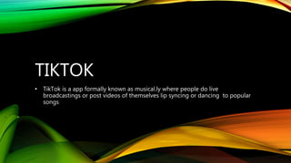 TIKTOK
• TikTok is a app formally known as musical.ly where people do live
broadcastings or post videos of themselves lip syncing or dancing to popular
songs
 