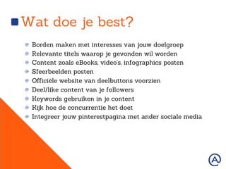 Wat doe je best?
!   Borden maken met interesses van jouw doelgroep
!   Relevante titels waarop je gevonden wil worden
!   Content zoals eBooks, video’s, infographics posten
!   Sfeerbeelden posten
!   Oﬀiciële website van deelbuttons voorzien
!   Deel/like content van je followers
!   Keywords gebruiken in je content
!   Kijk hoe de concurrentie het doet
!   Integreer jouw pinterestpagina met ander sociale media
 