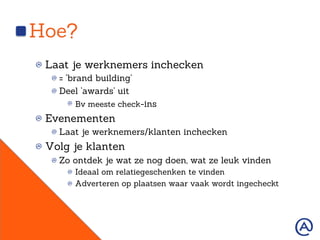 Hoe?
!  Laat je werknemers inchecken
!  = ‘brand building’
!  Deel ‘awards’ uit
!   Bv meeste check-ins
!  Evenementen
!  Laat je werknemers/klanten inchecken
!  Volg je klanten
!  Zo ontdek je wat ze nog doen, wat ze leuk vinden
!   Ideaal om relatiegeschenken te vinden
!   Adverteren op plaatsen waar vaak wordt ingecheckt
 