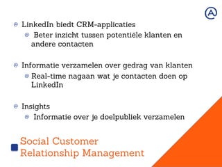 Social Customer
Relationship Management
!   LinkedIn biedt CRM-applicaties
!   Beter inzicht tussen potentiële klanten en
andere contacten
!   Informatie verzamelen over gedrag van klanten
!  Real-time nagaan wat je contacten doen op
LinkedIn
!   Insights
!   Informatie over je doelpubliek verzamelen
 