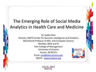 The Emerging Role of Social Media
Analytics in Health Care and Medicine
                             Dr. Sudha Ram
    Director, INSITE Center for Business Intelligence and Analytics
         McClelland Professor of MIS and Computer Science
                         Member, BIO5 and IE
                     Eller College of Management
                          University of Arizona
                            Tucson, AZ 85721
                     Email: ram@eller.arizona.edu
                       INSITE: www.insiteua.org


                            July 31, 2012
 