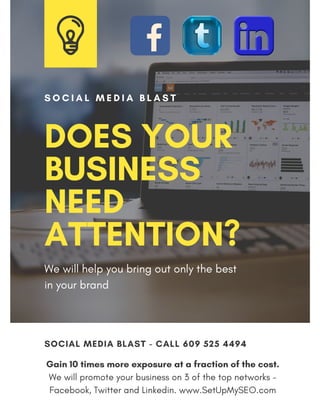 Gain 10 times more exposure at a fraction of the cost.
We will promote your business on 3 of the top networks -
Facebook, Twitter and Linkedin. www.SetUpMySEO.com
SOCIAL MEDIA BLAST - CALL 609 525 4494
DOES YOUR
BUSINESS
NEED
ATTENTION?
S O C I A L M E D I A B L A S T
We will help you bring out only the best
in your brand
 
