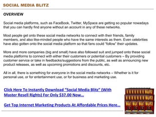 SOCIAL MEDIA BLITZ OVERVIEW Social media platforms, such as FaceBook, Twitter, MySpace are getting so popular nowadays that you can hardly find anyone without an account in any of these networks. Most people get onto these social media networks to connect with their friends, family members, and also like-minded people who have the same interests as them. Even celebrities have also gotten onto the social media platform so that fans could “follow” their updates. More and more companies (big and small) have also followed suit and jumped onto these social media platforms to connect with either their customers or potential customers – By providing customer service or take in feedbacks/suggestions from the public, as well as announcing new product releases, as well as upcoming promotions and discounts, etc. All in all, there is something for everyone in the social media networks – Whether is it for personal use, or for entertainment use, or for business and marketing use. Get Top Internet Marketing Products At Affordable Prices Here… Click Here To Instantly Download “Social Media Blitz” (With Master Resell Rights) For Only $37.00 Now… 