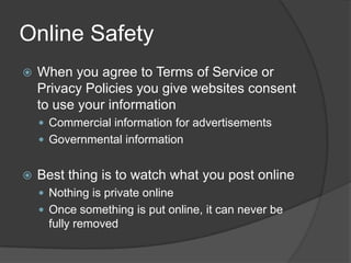 Online SafetyWhen you agree to Terms of Service or Privacy Policies you give websites consent to use your information Commercial information for advertisementsGovernmental information Best thing is to watch what you post onlineNothing is private onlineOnce something is put online, it can never be fully removed 