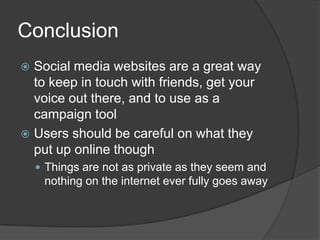 ConclusionSocial media websites are a great way to keep in touch with friends, get your voice out there, and to use as a campaign toolUsers should be careful on what they put up online thoughThings are not as private as they seem and nothing on the internet ever fully goes away