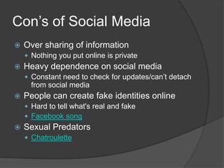 Con’s of Social MediaOver sharing of informationNothing you put online is privateHeavy dependence on social mediaConstant need to check for updates/can’t detach from social mediaPeople can create fake identities onlineHard to tell what's real and fakeFacebook songSexual PredatorsChatroulette