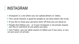 INSTAGRAM
Instagram is a site where you can upload photos or videos.
This social network is good for people to see what others like to do.
If you like to show your personal items off than you are aloud to.
People that follows you – or if your Instagram is not private anyone
– can like or comment on any photo you post.
Like Twitter, you can allow anyone to follow you if you want, or you
can put yours on private.