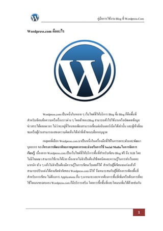 คู่มือการใช้งาน Blog ที่ Wordpress.Com

Wordpress.com คืออะไร




             Wordpress.com เป็ นหนึ่งในหลาย ๆ เว็บไซด์ที่ให้บริ การ Blog ซึ่ง Blog ก็คือพื้นที่
สาหรับเขียนข้อความหรื อเรื่ องราวต่าง ๆ โดยเจ้าของ Blog สามารถเข้าไปใช้งานหรื ออัพเดทข้อมูล
ข่าวสารได้ตลอดเวลา ไม่ว่าจะอยูที่ไหนขอเพียงสามารถเชื่อมต่ออินเตอร์เน็ตได้เท่านั้น และผูเ้ ข้าเยียม
                                ่                                                               ่
ชมหรื อผูอ่านสามารถแสดงความคิดเห็นได้เท่าที่เจ้าของบล็อกอนุญาต
         ้

               เหตุผลที่เลือก Wordpress.com มาเป็ นหนึ่งในเครื่ องมือที่ใช้ในการยกระดับและพัฒนา
บุคลากร ของโครงการพัฒนาศักยภาพบุคลกากรและส่ งเสริมการใช้ Social Media ในการจัดการ
เรียนรู้ เนื่องจาก Wordpress.com เป็ นเว็บไซด์ที่ให้บริ การพื้นที่สาหรับเขียน Blog ฟรี ถึง 3GB โดย
ไม่มีโฆษณา สามารถใช้งานได้ง่าย เนื่องจากไม่จาเป็ นต้องใช้เทคนิคและความรู้ในการทาเว็บเยอะ
มากนัก จริ ง ๆ แล้วไม่จาเป็ นต้องมีความรู้ในการเขียนเว็บเลยก็ได้ สาหรับผูที่เขียนจนเก่งแล้วก็
                                                                             ้
สามารถปรับแต่งได้ตามขีดจากัดของ Wordpress.com มีให้ จึงเหมาะสมกับผูที่ตองการเพียงพื้นที่
                                                                               ้ ้
สาหรับการเขียน ไม่ตองการ Applications อื่น ๆ มากมาย และหากต้องการพื้นที่เพิ่มหรื อต้องการที่จะ
                      ้
ใช้โดเมนของตนเอง Wordpress.com ก็มีบริ การเสริ ม โดยการซื้อพื้นที่และโดเมนเพิ่มได้ดวยเช่นกัน
                                                                                           ้




                                                                                             1
 