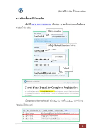 คู่มือการใช้งาน Blog ที่ Wordpress.Com

การสมัครเพือขอเข้ าใช้ งานบล็อก
           ่
               เข้าไปที่ WWW.WORDPRESS.COM เลือก Sign Up! จากนั้นกรอกรายละเอียดดังภาพ
ข้างล่างนี้ให้ครบถ้วน
                                       ใส่ URL ของบล็อก




                                           ใส่ชื่อผูใช้ ซึ่งต้องไม่นอยกว่า 4 ตัวอักษร
                                                    ้               ้



                                                     ใส่รหัสผ่าน



                                                                   ใส่อีเมล์




             เมื่อกรอกรายละเอียดเรี ยบร้อยแล้ว ให้กด Sign Up จากนั้น wordpress จะส่งข้อความ
ไปยังอีเมล์ที่ได้กรอกไว้




                                                                                           2
 