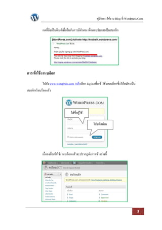 คู่มือการใช้งาน Blog ที่ Wordpress.Com

            กดที่ลิงก์ในอีเมล์เพื่อยืนยันการมีตวตน เพื่อตอบรับการเป็ นสมาชิก
                                               ั




การเข้ าใช้ งานบล็อก
            ไปยัง www.wordpress.com แล้วเลือก log in เพื่อเข้าใช้งานบล็อกซึ่งได้สมัครเป็ น
สมาชิกเรี ยบร้อยแล้ว




                                   ใส่ชื่อผูใช้
                                            ้

                                                      ใส่รหัสผ่าน




            เมื่อลงชื่อเข้าใช้งานบล็อกแล้วจะปรากฏดังภาพข้างล่างนี้




                                                                                             3
 