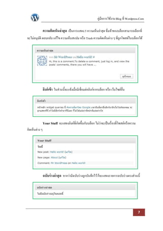 คู่มือการใช้งาน Blog ที่ Wordpress.Com

                ความคิดเห็นล่ าสุ ด เป็ นการแสดง 5 ความเห็นล่าสุด ซึ่งเจ้าของบล็อกสามารถเลือกที่
จะไม่อนุมติ ตอบกลับ แก้ไข ความเห็นสแปม หรื อ Trash ความคิดเห็นต่าง ๆ ที่ถกโพสต์ในบล็อกได้
         ั                                                               ู




                ลิงก์ เข้ า ในส่วนนี้จะแจ้งเมื่อมีเชื่อมต่อลิงก์จากบล็อก หรื อ เว็บไซต์อื่น




                Your Stuff จะแสดงลิงค์ที่เกิดขึ้นกับบล็อก ไม่ว่าจะเป็ นเรื่ องที่โพสต์หรื อความ
คิดเห็นต่าง ๆ




                ฉบับร่ างล่ าสุ ด หากว่ามีฉบับร่ างถูกบันทึกไว้ ก็จะแสดงรายการฉบับร่ างตรงส่วนนี้




                                                                                                   7
 