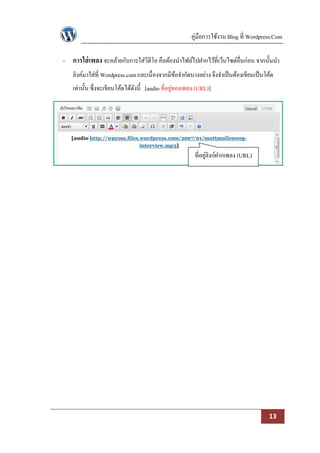 คู่มือการใช้งาน Blog ที่ Wordpress.Com

- การใส่ เพลง จะคล้ายกับการใส่วีดีโอ คือต้องนาไฟล์ไปฝากไว้ที่เว็บไซด์อื่นก่อน จากนั้นนา
   ลิงค์มาใส่ที่ Wordpress.com และเนื่องจากมีขอจากัดบางอย่าง จึงจาเป็ นต้องเขียนเป็ นโค้ด
                                              ้
   เท่านั้น ซึ่งจะเขียนโค้ดได้ดงนี้ [audio ที่อยูของเพลง (URL)]
                               ั                 ่




                                                        ที่อยูลิงก์ฝากเพลง (URL)
                                                              ่




                                                                                       13
 