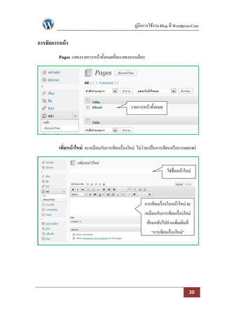 คู่มือการใช้งาน Blog ที่ Wordpress.Com

การจัดการหน้ า
         Pages แสดงรายการหน้าทั้งหมดที่จะแสดงบนบล็อก




                                                   รายการหน้าทั้งหมด




         เพิมหน้ าใหม่ จะเหมือนกับการเขียนเรื่ องใหม่ ไม่ว่าจะเป็ นการเขียนหรื อการเผยแพร่
            ่


                                                                         ใช่ชื่อหน้าใหม่




                                                           การเขียนเรื่ องในหน้าใหม่ จะ
                                                           เหมือนกับการเขียนเรื่ องใหม่
                                                             ย้อนกลับไปอ่านเพิ่มเติมที่
                                                               “การเขียนเรื่ องใหม่”




                                                                                          20
 