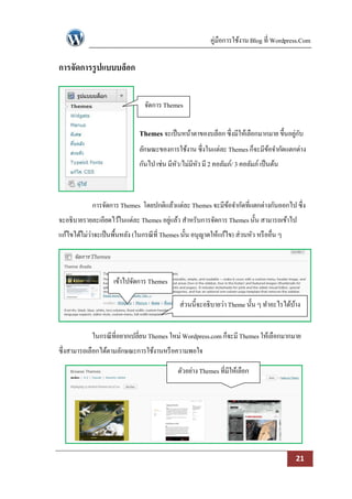 คู่มือการใช้งาน Blog ที่ Wordpress.Com

การจัดการรู ปแบบบล็อก


                                  จัดการ Themes


                                Themes จะเป็ นหน้าตาของบล็อก ซึ่งมีให้เลือกมากมาย ขึ้นอยูกบ
                                                                                         ่ ั
                                ลักษณะของการใช้งาน ซึ่งในแต่ละ Themes ก็จะมีขอจากัดแตกต่าง
                                                                             ้
                                กันไป เช่น มีหว/ไม่มีหว มี 2 คอลัมภ์/ 3 คอลัมภ์ เป็ นต้น
                                              ั       ั



             การจัดการ Themes โดยปกติแล้วแต่ละ Themes จะมีขอจากัดที่แตกต่างกันออกไป ซึ่ง
                                                           ้
จะอธิบายรายละเอียดไว้ในแต่ละ Themes อยูแล้ว สาหรับการจัดการ Themes นั้น สามารถเข้าไป
                                       ่
แก้ไขได้ไม่ว่าจะเป็ นพื้นหลัง (ในกรณี ที่ Themes นั้น อนุญาตให้แก้ไข) ส่วนหัว หรื ออื่น ๆ



                     เข้าไปจัดการ Themes

                                                ส่วนนี้จะอธิบายว่า Theme นั้น ๆ ทาอะไรได้บาง
                                                                                          ้


             ในกรณี ที่อยากเปลี่ยน Themes ใหม่ Wordpress.com ก็จะมี Themes ให้เลือกมากมาย
ซึ่งสามารถเลือกได้ตามลักษณะการใช้งานหรื อความพอใจ

                                               ตัวอย่าง Themes ที่มีให้เลือก




                                                                                            21
 