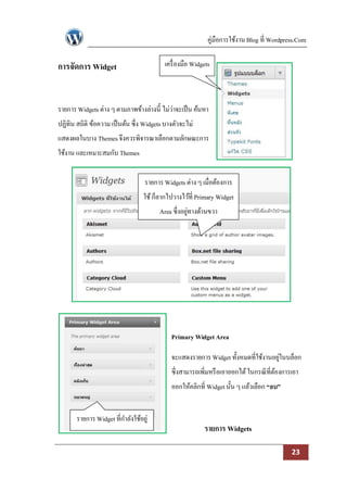 คู่มือการใช้งาน Blog ที่ Wordpress.Com

การจัดการ Widget                          เครื่ องมือ Widgets



รายการ Widgets ต่าง ๆ ตามภาพข้างล่างนี้ ไม่ว่าจะเป็ น ค้นหา
ปฏิทิน สถิติ ข้อความ เป็ นต้น ซึ่ง Widgets บางตัวจะไม่
แสดงผลในบาง Themes จึงควรพิจารณาเลือกตามลักษณะการ
ใช้งาน และเหมาะสมกับ Themes


                                  รายการ Widgets ต่าง ๆ เมื่อต้องการ
                                  ใช้ ก็ลากไปวางไว้ที่ Primary Widget
                                        Area ซึ่งอยูทางด้านขวา
                                                    ่




                                             Primary Widget Area

                                             จะแสดงรายการ Widget ทั้งหมดที่ใช้งานอยูในบล็อก
                                                                                    ่
                                             ซึ่งสามารถเพิ่มหรื อเอาออกได้ ในกรณี ที่ตองการเอา
                                                                                      ้
                                             ออกให้คลิกที่ Widget นั้น ๆ แล้วเลือก “ลบ”


       รายการ Widget ที่กาลังใช้อยู่
                                                          รายการ Widgets

                                                                                            23
 