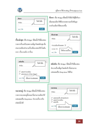 คู่มือการใช้งาน Blog ที่ Wordpress.Com

                                                     ค้นหา เป็ น Widget ที่ติดตั้งไว้เพื่อให้ผที่เข้ามา
                                                                                              ู้
                                  ใส่หวข้อ
                                      ั              เยียมชมบล็อกใช้คนหาบทความหรื อข้อมูล
                                                        ่            ้
                                                     ภายในบล็อกได้สะดวกขึ้น



                                                                                          ใส่หวข้อ
                                                                                              ั
เรื่องล่ าสุ ด เป็ น Widget ที่ติดตั้งไว้เพื่อแสดง
รายการเรื่ องหรื อบทความที่ถกโพสต์ล่าสุด ซึ่ง
                            ู
สามารถเลือกจานวนเรื่ องที่จะแสดงได้ เริ่ มต้น
                                                                       ใส่จานวนเรื่ อง
จาก 1 เรื่ อง จนถึง 15 เรื่ อง



                                   ใส่หวข้อ
                                       ั               คลังเก็บ เป็ น Widget ที่ติดตั้งไว้เพื่อแสดง
                                                       จานวนเรื่ องที่ถกโพสต์แล้ว ซึ่งสามารถ
                                                                       ู
                                                       แสดงผลเป็ น Drop down ได้ดวย
                                                                                 ้

                  เลือกการแสดงผล




หมวดหมู่ เป็ น Widget ที่ติดตั้งไว้เพื่อแสดง                                         ใส่หวข้อ
                                                                                         ั
รายการหมวดหมู่ท้งหมด ซึ่งสามารถเลือกให้
                ั
แสดงผลเป็ น Drop down จานวนเรื่ อง หรื อ
ลาดับขั้นได้
                                                                   เลือกการแสดงผล




                                                                                                     24
 