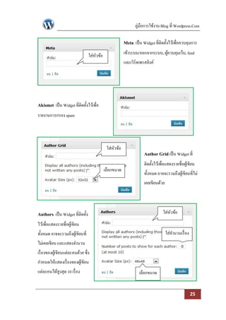 คู่มือการใช้งาน Blog ที่ Wordpress.Com

                                                         Meta เป็ น Widget ที่ติดตั้งไว้เพื่อควบคุมการ
                                  ใส่หวข้อ
                                      ั                  เข้าระบบ/ออกจากระบบ, ผูควบคุมเว็บ, feed
                                                                                ้
                                                         และเวิร์ดเพรสลิงค์




Akismet เป็ น Widget ที่ติดตั้งไว้เพื่อ
รายงานการกรอง spam




                                              ใส่หวข้อ
                                                  ั
                                                                     Author Grid เป็ น Widget ที่
                                                                     ติดตั้งไว้เพื่อแสดงรายชื่อผูเ้ ขียน
                                             เลือกขนาด
                                                                     ทั้งหมด อาจจะรวมถึงผูเ้ ขียนที่ไม่
                                                                     เคยเขียนด้วย




Authors เป็ น Widget ที่ติดตั้ง                                                   ใส่หวข้อ
                                                                                      ั
ไว้เพื่อแสดงรายชื่อผูเ้ ขียน
ทั้งหมด อาจจะรวมถึงผูเ้ ขียนที่                                                    ใส่จานวนเรื่ อง
ไม่เคยเขียน และแสดงจานวน
เรื่ องของผูเ้ ขียนแต่ละคนด้วย ซึ่ง
กาหนดให้แสดงเรื่ องของผูเ้ ขียน
แต่ละคนได้สูงสุด 10 เรื่ อง                                       เลือกขนาด


                                                                                                     25
 