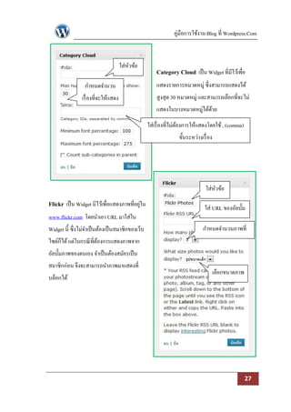 คู่มือการใช้งาน Blog ที่ Wordpress.Com



                                      ใส่หวข้อ
                                          ั
                                                      Category Cloud เป็ น Widget ที่มีไว้เพื่อ
                 กาหนดจานวน                           แสดงรายการหมวดหมู่ ซึ่งสามารถแสดงได้
                เรื่ องที่จะให้แสดง                   สูงสุด 30 หมวดหมู่ และสามารถเลือกที่จะไม่
                                                      แสดงในบางหมวดหมู่ได้ดวย
                                                                           ้

                                                  ใส่เรื่ องที่ไม่ตองการให้แสดงโดยใช้ , (comma)
                                                                   ้
                                                                ขั้นระหว่างเรื่ อง




                                                                              ใส่หวข้อ
                                                                                  ั
Flickr เป็ น Widget มีไว้เพื่อแสดงภาพที่อยูใน
                                           ่
                                                                             ใส่ URL ของอัลบั้ม
www.flickr.com โดยนาเอา URL มาใส่ใน
Widget นี้ ซึ่งไม่จาเป็ นต้องเป็ นสมาชิกของเว็บ                              กาหนดจานวนภาพที่
ไซด์ก็ได้ แต่ในกรณี ที่ตองการแสดงภาพจาก
                        ้                                                              แสดง
อัลบั้มภาพของตนเอง จาเป็ นต้องสมัครเป็ น
สมาชิกก่อน จึงจะสามารถนาภาพมาแสดงที่
                                                                                     เลือกขนาดภาพ
บล็อกได้




                                                                                                    27
 