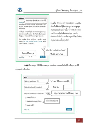 คู่มือการใช้งาน Blog ที่ Wordpress.Com



             สมัครสมาชิก Meebo คลิกที่นี่
                                                  Meebo เป็ นกล่องสนทนา ประเภท Live Chat
                                                  ตัวหนึ่งที่ช่วยให้ผเู้ ข้าชม blog สามารถพูดคุย
                                                  กับเจ้าของบล็อกได้ง่ายขึ้น ซึ่งจาเป็ นต้องสมัคร
                                                  สมาชิกของเว็บไซด์ Meebo ก่อน จากนั้น
                                                  คัดลอกโค้ดที่ได้มาวางที่ Widget นี้ ก็จะมีกล่อง
                                                  สนทนาปรากฏที่หน้าบล็อก



                                            เมื่อสมัครสมาชิกเรี ยบร้อยแล้ว
        คัดลอกโค้ดมาวาง                         เข้าไปที่นี่ เพื่อรับโค้ด
              ที่นี่


           RSS เป็ น Widget ที่มีไว้เพื่อแสดงการ feed ข้อความจากเว็บไซด์ที่เราต้องการจะให้
แสดงผลที่หน้าบล็อก



                                                  ใส่ URL ที่ตองการ Feed ที่นี่
                                                              ้

                                                       ใส่หวข้อ
                                                           ั

                                                        เลือกจานวนข้อความที่ตองการ Feed
                                                                             ้


                                            เลือกการแสดงผล




                                                                                           32
 