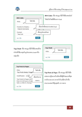 คู่มือการใช้งาน Blog ที่ Wordpress.Com

                                                  RSS Links เป็ น Widget ที่มีไว้เพื่อแสดงลิงก์
                                                  ไปยังเว็บไซด์ที่ตองการ Feed
                                                                   ้
                          ใส่หวข้อ
                              ั

                                          เลือกหัวข้อของการแสดง Feed

                                        เลือกรู ปแบบอักษร




Tag Cloud เป็ น Widget ที่มีไว้เพื่อแสดงป้ าย
                                                                          ใส่หวข้อ
                                                                              ั
กากับที่ใช้มากสุดในรู ปแบบของ cloud หรื อ
กลุ่มแท็ก




                                     ใส่หวข้อ
                                         ั
                                                  Top Posts & Pages เป็ น Widget ที่มีไว้เพื่อ
                                 เลือกจานวน       แสดงกระทูและหน้าบล็อกที่มีผเู้ ข้าชมมากที่สุด
                                                           ้
                                     รายการ       ภายในระยะเวลา 24-48 ชัวโมงที่ผานไป ซึ่ง
                                                                        ่       ่
                                                  สามารถแสดงได้สูงสุดถึง 10 รายการ




                                                                                            33
 