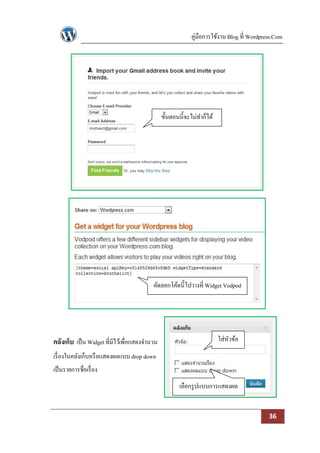 คู่มือการใช้งาน Blog ที่ Wordpress.Com




                                               ขั้นตอนนี้จะไม่ทาก็ได้




                                          คัดลอกโค้ดนี้ไปวางที่ Widget Vodpod




คลังเก็บ เป็ น Widget ที่มีไว้เพื่อแสดงจานวน                            ใส่หวข้อ
                                                                            ั
เรื่ องในคลังเก็บหรื อแสดงผลแบบ drop down
เป็ นรายการชื่อเรื่ อง
                                                      เลือกรู ปแบบการแสดงผล


                                                                                           36
 