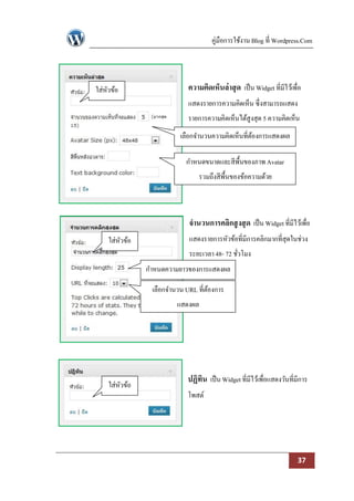 คู่มือการใช้งาน Blog ที่ Wordpress.Com




ใส่หวข้อ
    ั                       ความคิดเห็นล่ าสุ ด เป็ น Widget ที่มีไว้เพื่อ
                            แสดงรายการความคิดเห็น ซึ่งสามารถแสดง
                            รายการความคิดเห็นได้สูงสุด 5 ความคิดเห็น
                         เลือกจานวนความคิดเห็นที่ตองการแสดงผล
                                                  ้

                           กาหนดขนาดและสีพ้ืนของภาพ Avatar
                                รวมถึงสีพ้ืนของข้อความด้วย



                            จานวนการคลิกสู งสุ ด เป็ น Widget ที่มีไว้เพื่อ
    ใส่หวข้อ
        ั                   แสดงรายการหัวข้อที่มีการคลิกมากที่สุดในช่วง
                            ระยะเวลา 48- 72 ชัวโมง
                                              ่
               กาหนดความยาวของการแสดงผล

                เลือกจานวน URL ที่ตองการ
                                   ้
                        แสดงผล




                           ปฏิทิน เป็ น Widget ที่มีไว้เพื่อแสดงวันที่มีการ
    ใส่หวข้อ
        ั
                           โพสต์




                                                                        37
 