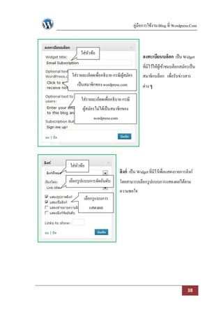 คู่มือการใช้งาน Blog ที่ Wordpress.Com



      ใส่หวข้อ
          ั
                                             ลงทะเบียนบล็อก เป็ น Widget
                                             ที่มีไว้ให้ผเู้ ข้าชมบล็อกสมัครเป็ น
 ใส่รายละเอียดเพื่ออธิบาย กรณี ผสมัคร
                                ู้           สมาชิกบล็อก เพื่อรับข่าวสาร
    เป็ นสมาชิกของ wordpress.com             ต่าง ๆ

       ใส่รายละเอียดเพื่ออธิบาย กรณี
       ผูสมัครไม่ได้เป็ นสมาชิกของ
         ้
              wordpress.com




ใส่หวข้อ
    ั
                              ลิงก์ เป็ น Widget ที่มีไว้เพื่อแสดงรายการลิงก์
เลือกรู ปแบบการจัดอันดับ      โดยสามารถเลือกรู ปแบบการแสดงผลได้ตาม
                              ความพอใจ
        เลือกรู แบบการ
           แสดงผล




                                                                           38
 