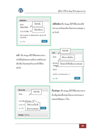 คู่มือการใช้งาน Blog ที่ Wordpress.Com



                          ใส่หวข้อ
                              ั               สถิตบล็อก เป็ น Widget ที่มีไว้เพื่อแสดงสถิติ
                                                  ิ
                                              จานวนการเข้าชมบล็อก ซึ่งจะประมวลผลทุก ๆ
                          ใส่คาอธิบาย
                                              60 วินาที




                                                             ใส่หวข้อ
                                                                 ั
หน้ า เป็ น Widget ที่มีไว้เพื่อแสดงรายการ
                                                            เลือกการจัดเรี ยง
หน้าที่มีอยูโดยสามารถเลือกการจัดเรี ยงและ
            ่
เลือกที่จะไม่แสดงผลในบางหน้าได้ดวย
                                ้                         ใส่เลขหน้าที่ไม่ตองการแสดงผล
                                                                           ้
เช่นกัน




                         ใส่หวข้อ
                             ั               เรื่องล่ าสุ ด เป็ น Widget ที่มีไว้เพื่อแสดงรายการ
                                             เรื่ องที่ถกเขียนขึ้นล่าสุด ซึ่งสามารถกาหนดการ
                                                        ู
                                             แสดงผลได้สูงสุด 15 เรื่ อง

               ใส่จานวนเรื่ องที่
               ต้องการแสดงผล




                                                                                          39
 