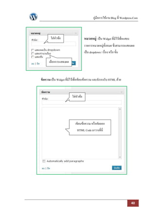 คู่มือการใช้งาน Blog ที่ Wordpress.Com



        ใส่หวข้อ
            ั                         หมวดหมู่ เป็ น Widget ที่มีไว้เพื่อแสดง
                                      รายการหมวดหมู่ท้งหมด ซึ่งสามารถแสดงผล
                                                      ั
                                      เป็ น dropdown / เรื่ อง หรื อ ขั้น

       เลือกการแสดงผล



ข้ อความ เป็ น Widget ที่มีไว้เพื่อเขียนข้อความ และยังรองรับ HTML ด้วย



                           ใส่หวข้อ
                               ั




                              เขียนข้อความ หรื อคัดลอก
                               HTML Code มาวางที่นี่




                                                                                40
 