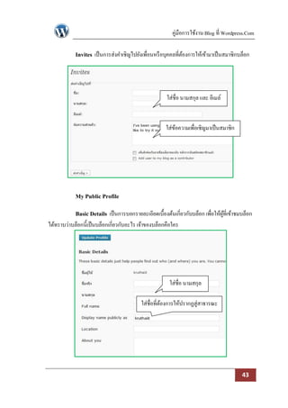 คู่มือการใช้งาน Blog ที่ Wordpress.Com

            Invites เป็ นการส่งคาเชิญไปยังเพื่อนหรื อบุคคลที่ตองการให้เข้ามาเป็ นสมาชิกบล็อก
                                                              ้




                                                      ใส่ชื่อ นามสกุล และ อีเมล์


                                                      ใส่ขอความเพื่อเชิญมาเป็ นสมาชิก
                                                          ้




            My Public Profile

            Basic Details เป็ นการบอกรายละเอียดเบื้องต้นเกี่ยวกับบล็อก เพื่อให้ผที่เข้าชมบล็อก
                                                                                ู้
ได้ทราบว่าบล็อกนี้เป็ นบล็อกเกี่ยวกับอะไร เจ้าของบล็อกคือใคร




                                                        ใส่ชื่อ นามสกุล

                                          ใส่ชื่อที่ตองการให้ปรากฏสู่สาธารณะ
                                                     ้




                                                                                         43
 