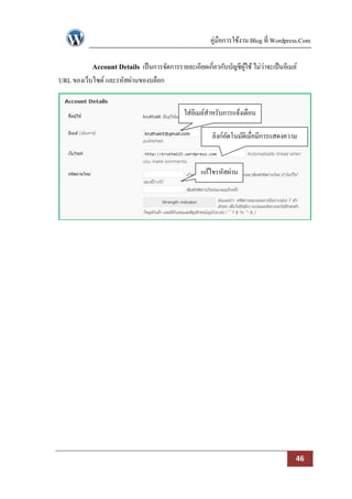 คู่มือการใช้งาน Blog ที่ Wordpress.Com

           Account Details เป็ นการจัดการรายละเอียดเกี่ยวกับบัญชีผใช้ ไม่ว่าจะเป็ นอีเมล์
                                                                  ู้
URL ของเว็บไซด์ และรหัสผ่านของบล็อก


                                              ใส่อีเมล์สาหรับการแจ้งเตือน

                                                        ลิงก์อตโนมัติเมื่อมีการแสดงความ
                                                              ั
                                                                     คิดเห็น

                                                    แก้ไขรหัสผ่าน




                                                                                        46
 
