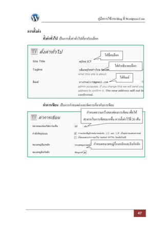 คู่มือการใช้งาน Blog ที่ Wordpress.Com

การตั้งค่ า
              ตั้งค่าทั่วไป เป็ นการตั้งค่าทัวไปเกี่ยวกับบล็อก
                                             ่


                                                                  ใส่ชื่อบล็อก

                                                                          ใส่คาอธิบายบล็อก

                                                                                 ใส่อีเมล์




              ค่าการเขียน เป็ นการกาหนดค่าและจัดการเกี่ยวกับการเขียน
                                                    กาหนดความกว้างของช่องการเขียน เพื่อให้
                                                 สะดวกในการเขียนมากขึ้น ควรตั้งค่าไว้ที่ 20 เส้น




                                                          กาหนดหมวดหมู่เรื่ องหลักและลิงก์หลัก




                                                                                             47
 