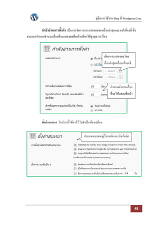คู่มือการใช้งาน Blog ที่ Wordpress.Com

            กาลังอ่ านการตั้งค่า เป็ นการจัดการการแสดงผลของเรื่ องล่าสุดและหน้าที่คงที่ ซึ่ง
สามารถกาหนดจานวนเรื่ องที่จะแสดงผลที่หน้าบล็อกได้สูงสุด 10 เรื่ อง



                                                                   เลือกการแสดงผลโดย
                                                                   เรื่ องล่าสุดหรื อหน้าคงที่




                                                                         กาหนดจานวนเรื่ อง
                                                                         ที่จะให้แสดงที่หน้า
                                                                                บล็อก




            ตั้งค่าสนทนา ในส่วนนี้ให้คงไว้ ไม่จาเป็ นต้องเปลี่ยน


                                                กาหนดหมวดหมู่เรื่ องหลักและลิงก์หลัก




                                                                                                 48
 