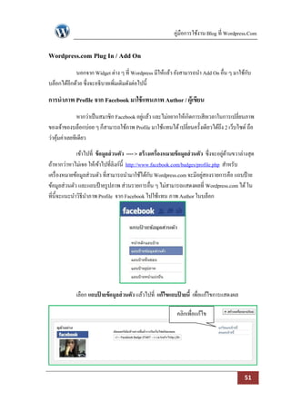 คู่มือการใช้งาน Blog ที่ Wordpress.Com

Wordpress.com Plug In / Add On
            นอกจาก Widget ต่าง ๆ ที่ Wordpress มีให้แล้ว ยังสามารถนา Add On อื่น ๆ มาใช้กบ
                                                                                         ั
บล็อกได้อีกด้วย ซึ่งจะอธิบายเพิ่มเติมดังต่อไปนี้

การนาภาพ Profile จาก Facebook มาใช้ แทนภาพ Author / ผู้เขียน
              หากว่าเป็ นสมาชิก Facebook อยูแล้ว และไม่อยากให้เกิดการเสียเวลาในการเปลี่ยนภาพ
                                            ่
ของเจ้าของบล็อกบ่อย ๆ ก็สามารถใช้ภาพ Profile มาใช้แทนได้ เปลี่ยนครั้งเดียวได้ถึง 2 เว็บไซด์ ถือ
ว่าคุมค่าเลยทีเดียว
     ้

              เข้าไปที่ ข้ อมูลส่ วนตัว ---- > สร้ างเครื่องหมายข้ อมูลส่ วนตัว ซึ่งจะอยูดานขวาล่างสุด
                                                                                         ่ ้
ถ้าหากว่าหาไม่เจอ ให้เข้าไปที่ลิงก์น้ ี http://www.facebook.com/badges/profile.php สาหรับ
เครื่ องหมายข้อมูลส่วนตัว ที่สามารถนามาใช้ได้กบ Wordpress.com จะมีอยูสองรายการคือ แถบป้ าย
                                                     ั                         ่
ข้อมูลส่วนตัว และแถบป้ ายรู ปภาพ ส่วนรายการอื่น ๆ ไม่สามารถแสดงผลที่ Wordpress.com ได้ ใน
ที่น้ ีจะแนะนาวิธีนาภาพ Profile จาก Facebook ไปใช้แทน ภาพ Author ในบล็อก




             เลือก แถบปายข้อมูลส่ วนตัว แล้วไปที่ แก้ไขแถบปายนี้ เพื่อแก้ไขการแสดงผล
                       ้                                   ้

                                                               คลิกเพื่อแก้ไข




                                                                                                 51
 