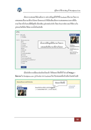 คู่มือการใช้งาน Blog ที่ Wordpress.Com

             เลือกการแสดงผลได้ตามต้องการ แต่หากข้อมูลที่ให้ไว้ที่ Facebook เป็ นภาษาไทย การ
แสดงผลจะเป็ นภาษาที่อ่านไม่ออก จึงขอแนะนาให้เลี่ยงที่จะเลือกการแสดงผลของรายการที่เป็ น
ภาษาไทย หรื อในทางที่ดีที่สุดคือ เลือกเพียง รู ปภาพประจาตัว ก็พอ ส่วนการจัดวางจะให้จดวางใน
                                                                                    ั
รู ปแบบใดก็เลือกได้เลย จากนั้นก็กดบันทึก




                                   เนื่องจากมีขอมูลที่เป็ นภาษาไทยการ
                                               ้
                                    แสดงผลจึงเป็ นภาษาที่อ่านไม่ออก




            เมื่อบันทึกการเปลี่ยนแปลงเรี ยบร้อยแล้ว ให้คดลอกโค้ดที่ได้ ไปวางที่ Widget >
                                                        ั
ข้ อความ ใน Wordpress.com รู ป Profile จาก Facebook ก็จะไปแสดงผลที่หน้าบล็อกโดยอัตโนมัติ

                                                         คัดลอกโค้ดที่นี่




                                                                                        52
 