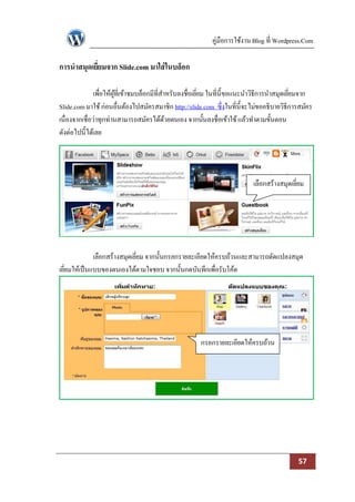 คู่มือการใช้งาน Blog ที่ Wordpress.Com

การนาสมุดเยียมจาก Slide.com มาใส่ ในบล็อก
            ่

               เพื่อให้ผที่เข้าชมบล็อกมีที่สาหรับลงชื่อเยียม ในที่น้ ีขอแนะนาวิธีการนาสมุดเยียมจาก
                        ู้                                ่                                  ่
Slide.com มาใช้ ก่อนอื่นต้องไปสมัครสมาชิก http://slide.com ซึ่งในที่น้ ีจะไม่ขออธิบายวิธีการสมัคร
เนื่องจากเชื่อว่าทุกท่านสามารถสมัครได้ดวยตนเอง จากนั้นลงชื่อเข้าใช้ แล้วทาตามขั้นตอน
                                             ้
ดังต่อไปนี้ได้เลย




                                                                           เลือกสร้างสมุดเยียม
                                                                                            ่




              เลือกสร้างสมุดเยียม จากนั้นกรอกรายละเอียดให้ครบถ้วนและสามารถดัดแปลงสมุด
                               ่
เยียมให้เป็ นแบบของตนเองได้ตามใจชอบ จากนั้นกดบันทึกเพื่อรับโค้ด
   ่




                                                      กรอกรายละเอียดให้ครบถ้วน




                                                                                            57
 
