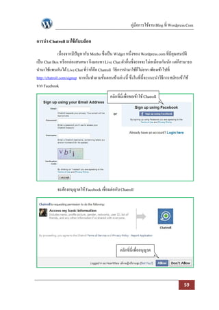 คู่มือการใช้งาน Blog ที่ Wordpress.Com

การนา Chatroll มาใช้ กับบล็อก
               เนื่องจากมีปัญหากับ Meebo ซึ่งเป็ น Widget หนึ่งของ Wordpress.com ที่มีคุณสมบัติ
เป็ น Chat Box หรื อกล่องสนทนา จึงมองหา Live Chat ตัวอื่นซึ่งอาจจะไม่เหมือนกันนัก แต่ก็สามารถ
นามาใช้แทนกันได้ Live Chat ที่ว่าก็คือ Chatroll วิธีการนามาใช้ก็ไม่ยาก เพียงเข้าไปที่
http://chatroll.com/signup จากนั้นทาตามขั้นตอนข้างล่างนี้ ซึ่งในที่น้ ีจะแนะนาวิธีการสมัครเข้าใช้
จาก Facebook
                                             คลิกที่นี่เพื่อขอเข้าใช้ Chatroll




             จะต้องอนุญาตให้ Facebook เชื่อมต่อกับ Chatroll




                                                    คลิกที่นี่เพื่ออนุญาต




                                                                                            59
 