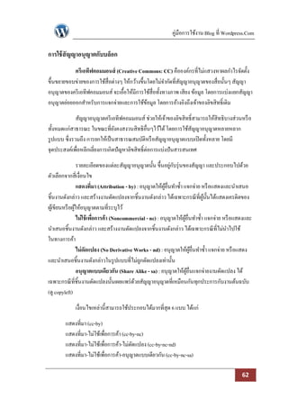 คู่มือการใช้งาน Blog ที่ Wordpress.Com

การใช้ สัญญาอนุญาตกับบล็อก
           ครีเอทีฟคอมมอนส์ (Creative Commons: CC) คือองค์กรที่ไม่แสวงหาผลกาไรจัดตั้ง
ขึ้นขยายขอบข่ายของการใช้สื่อต่างๆ ให้กว้างขึ้นโดยไม่จากัดที่สญญาอนุญาตของสื่อนั้นๆ สัญญา
                                                             ั
อนุญาตของครี เอทีฟคอมมอนส์ จะเอื้อให้มีการใช้สื่อทั้งทางภาพ เสียง ข้อมูล โดยการแบ่งแยกสัญญา
อนุญาตย่อยออกสาหรับการแจกจ่ายและการใช้ขอมูล โดยการอ้างอิงถึงเจ้าของลิขสิทธิ์เดิม
                                              ้

              สัญญาอนุญาตครี เอทีฟคอมมอนส์ ช่วยให้เจ้าของลิขสิทธิ์สามารถให้สิทธิบางส่วนหรื อ
ทั้งหมดแก่สาธารณะ ในขณะที่ยงคงสงวนสิทธิอื่นๆไว้ได้ โดยการใช้สญญาอนุญาตหลายหลาก
                                ั                                 ั
รู ปแบบ ซึ่งรวมถึง การยกให้เป็ นสาธารณสมบัติหรื อสัญญาอนุญาตแบบเปิ ดทั้งหลาย โดยมี
จุดประสงค์เพื่อหลีกเลี่ยงการเกิดปัญหาลิขสิทธิ์ต่อการแบ่งปันสารสนเทศ

                  รายละเอียดของแต่ละสัญญาอนุญาตนั้น ขึ้นอยูกบรุ่ นของสัญญา และประกอบไปด้วย
                                                               ่ ั
ตัวเลือกจากสี่เงื่อนไข
                  แสดงที่มา (Attribution - by) : อนุญาตให้ผอื่นทาซ้ า แจกจ่าย หรื อแสดงและนาเสนอ
                                                            ู้
ชิ้นงานดังกล่าว และสร้างงานดัดแปลงจากชิ้นงานดังกล่าว ได้เฉพาะกรณี ที่ผน้นได้แสดงเครดิตของ
                                                                                ู้ ั
ผูเ้ ขียนหรื อผูให้อนุญาตตามที่ระบุไว้
                ้
                  ไม่ใช้ เพือการค้า (Noncommercial - nc) : อนุญาตให้ผอื่นทาซ้ า แจกจ่าย หรื อแสดงและ
                            ่                                          ู้
นาเสนอชิ้นงานดังกล่าว และสร้างงานดัดแปลงจากชิ้นงานดังกล่าว ได้เฉพาะกรณี ที่ไม่นาไปใช้
ในทางการค้า
                  ไม่ดดแปลง (No Derivative Works - nd) : อนุญาตให้ผอื่นทาซ้ า แจกจ่าย หรื อแสดง
                       ั                                                     ู้
และนาเสนอชิ้นงานดังกล่าวในรู ปแบบที่ไม่ถกดัดแปลงเท่านั้น
                                                 ู
                  อนุญาตแบบเดียวกัน (Share Alike - sa) : อนุญาตให้ผอื่นแจกจ่ายงานดัดแปลง ได้
                                                                          ู้
เฉพาะกรณี ที่ชิ้นงานดัดแปลงนั้นเผยแพร่ ดวยสัญญาอนุญาตที่เหมือนกันทุกประการกับงานต้นฉบับ
                                             ้
(ดู copyleft)

             เงื่อนไขเหล่านี้สามารถใช้ประกอบได้มากที่สุด 6 แบบ ได้แก่

        แสดงที่มา (cc-by)
        แสดงที่มา-ไม่ใช้เพื่อการค้า (cc-by-nc)
        แสดงที่มา-ไม่ใช้เพื่อการค้า-ไม่ดดแปลง (cc-by-nc-nd)
                                         ั
        แสดงที่มา-ไม่ใช้เพื่อการค้า-อนุญาตแบบเดียวกัน (cc-by-nc-sa)

                                                                                               62
 