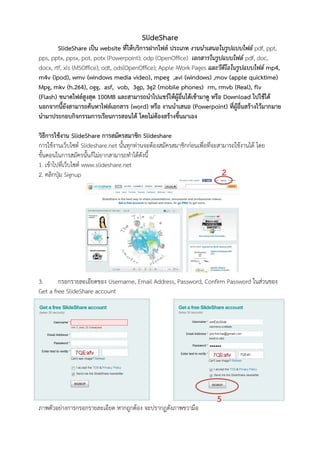 SlideShare
        SlideShare เป็น website ที่ให้บริการฝากไฟล์ ประเภท งานนาเสนอในรูปแบบไฟล์ pdf, ppt,
pps, pptx, ppsx, pot, potx (Powerpoint); odp (OpenOffice) เอกสารในรูปแบบไฟล์ pdf, doc,
docx, rtf, xls (MSOffice); odt, ods(OpenOffice); Apple iWork Pages และวีดีโอในรูปแบบไฟล์ mp4,
m4v (ipod), wmv (windows media video), mpeg ,avi (windows) ,mov (apple quicktime)
Mpg, mkv (h.264), ogg, asf, vob, 3gp, 3g2 (mobile phones) rm, rmvb (Real), flv
(Flash) ขนาดไฟล์สูงสุด 100MB และสามารถนาไปแชร์ให้ผู้อื่นได้เข้ามาดู หรือ Download ไปใช้ได้
นอกจากนี้ยังสามารถค้นหาไฟล์เอกสาร (word) หรือ งานนาเสนอ (Powerpoint) ที่ผู้อื่นสร้างไว้มากมาย
นามาประกอบกิจกรรมการเรียนการสอนได้ โดยไม่ต้องสร้างขึ้นมาเอง

วิธีการใช้งาน SlideShare การสมัครสมาชิก Slideshare
การใช้งานเว็บไซต์ Slideshare.net นั้นทุกท่านจะต้องสมัครสมาชิกก่อนเพื่อที่จะสามารถใช้งานได้ โดย
ขั้นตอนในการสมัครนั้นก็ไม่ยากสามารถทาได้ดังนี้
1. เข้าไปที่เว็บไซต์ www.slideshare.net
2. คลิกปุ่ม Signup                                                           2




3.      กรอกรายละเอียดของ Username, Email Address, Password, Confirm Password ในส่วนของ
Get a free SlideShare account




                                                                          5
ภาพตัวอย่างการกรอกรายละเอียด หากถูกต้อง จะปรากฏดังภาพขวามือ
 