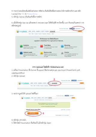 4. กรอกรายละเอียดเพิ่มเติมในส่วนของ รหัสผ่าน ยืนยันโค้ดเพื่อตรวจสอบว่ามีการสมัครจริงๆ และ คลิก
I accept the TOS & Privacy Policy
5. คลิกปุ่ม SignUp เป็นอันเสร็จสิ้นการสมัคร

6. เมื่อได้กดปุ่ม Sign Up แล้วจะพบว่า ระบบจะ login ให้อัตโนมัติ หากใครขึ้น user ตัวเองแล้วแสดงว่า การ
สมัครสมบูรณ์




                             การ Upload ไฟล์เข้า Slideshare.net
1. เตรียม Presentation ซึง format ทีsupport ได้แก่นามสกุล ppt, pps & pot (PowerPoint), pdf,
                         ่          ่
odp(OpenOffice)
2. คลิกปุ่ม Upload
                                                           2


3. จะปรากฏหน้าให้ upload ไฟล์ขึ้นมา




                                           4
4. คลิกปุ่ม UPLOAD…
5. ให้หาไฟล์ Presentation ที่เตรียมไว้ แล้วคลิกปุ่ม Open
 