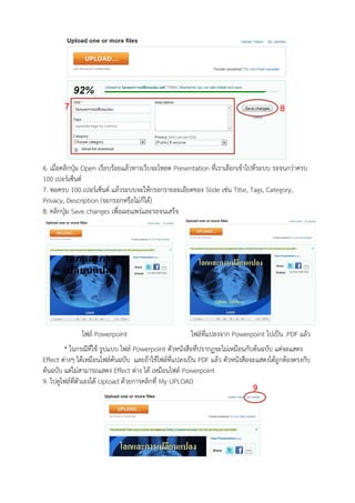 7                                                                               8



6. เมื่อคลิกปุ่ม Open เรียบร้อยแล้วทางเว็บจะโหลด Presentation ที่เราเลือกเข้าไปที่ระบบ รอจนกว่าครบ
100 เปอร์เซ็นต์
7. พอครบ 100 เปอร์เซ็นต์ แล้วระบบจะให้กรอกรายละเอียดของ Slide เช่น Title, Tags, Category,
Privacy, Description (จะกรอกหรือไม่ก็ได้)
8. คลิกปุ่ม Save changes เพื่อเผยแพร่และรอจนเสร็จ




              ไฟล์ Powerpoint                          ไฟล์ที่แปลงจาก Powerpoint ไปเป็น .PDF แล้ว
        * ในกรณีที่ใช้ รูปแบบ ไฟล์ Powerpoint ตัวหนังสือที่ปรากฏจะไม่เหมือนกับต้นฉบับ แต่จะแสดง
Effect ต่างๆ ได้เหมือนไฟล์ต้นฉบับ และถ้าใช้ไฟล์ที่แปลงเป็น PDF แล้ว ตัวหนังสือจะแสดงได้ถูกต้องตรงกับ
ต้นฉบับ แต่ไม่สามารถแสดง Effect ต่าง ได้ เหมือนไฟล์ Powerpoint
9. ไปดูไฟล์ที่ตัวเองได้ Upload ด้วยการคลิกที่ My UPLOAD
                                                                              9
 